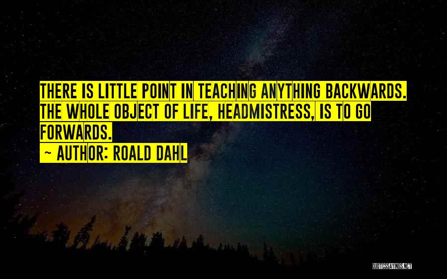 Roald Dahl Quotes: There Is Little Point In Teaching Anything Backwards. The Whole Object Of Life, Headmistress, Is To Go Forwards.