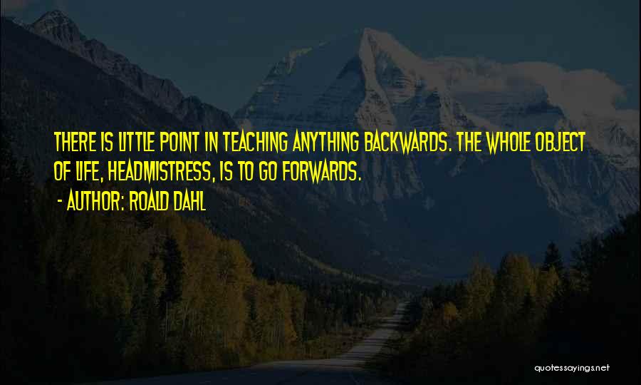 Roald Dahl Quotes: There Is Little Point In Teaching Anything Backwards. The Whole Object Of Life, Headmistress, Is To Go Forwards.