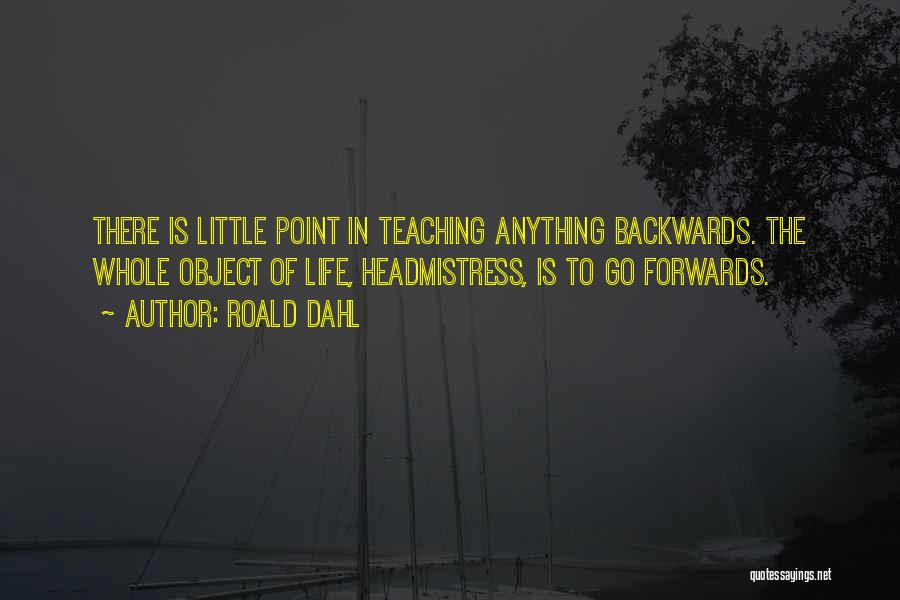 Roald Dahl Quotes: There Is Little Point In Teaching Anything Backwards. The Whole Object Of Life, Headmistress, Is To Go Forwards.