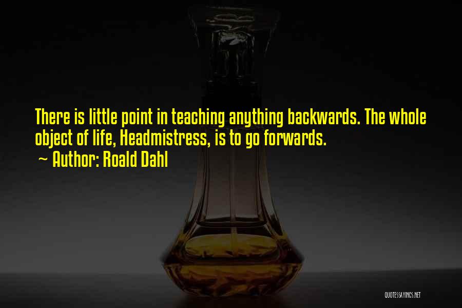 Roald Dahl Quotes: There Is Little Point In Teaching Anything Backwards. The Whole Object Of Life, Headmistress, Is To Go Forwards.