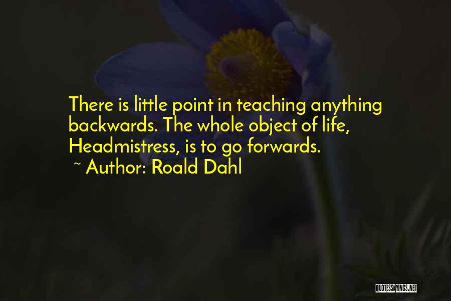 Roald Dahl Quotes: There Is Little Point In Teaching Anything Backwards. The Whole Object Of Life, Headmistress, Is To Go Forwards.