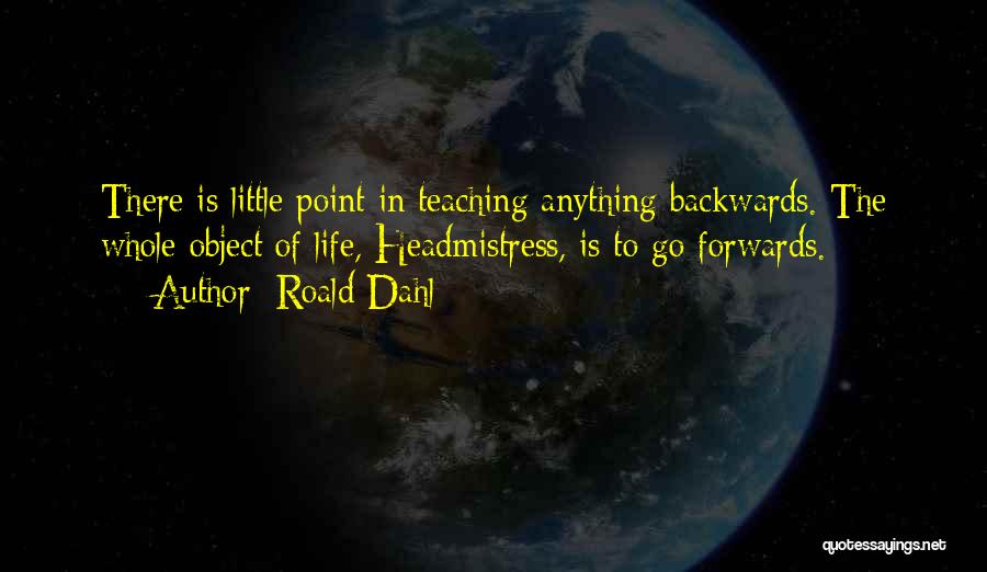 Roald Dahl Quotes: There Is Little Point In Teaching Anything Backwards. The Whole Object Of Life, Headmistress, Is To Go Forwards.