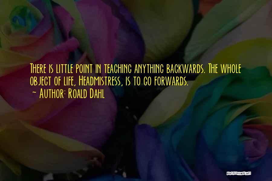 Roald Dahl Quotes: There Is Little Point In Teaching Anything Backwards. The Whole Object Of Life, Headmistress, Is To Go Forwards.