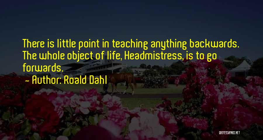 Roald Dahl Quotes: There Is Little Point In Teaching Anything Backwards. The Whole Object Of Life, Headmistress, Is To Go Forwards.