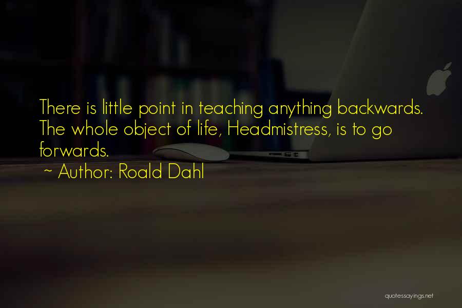 Roald Dahl Quotes: There Is Little Point In Teaching Anything Backwards. The Whole Object Of Life, Headmistress, Is To Go Forwards.