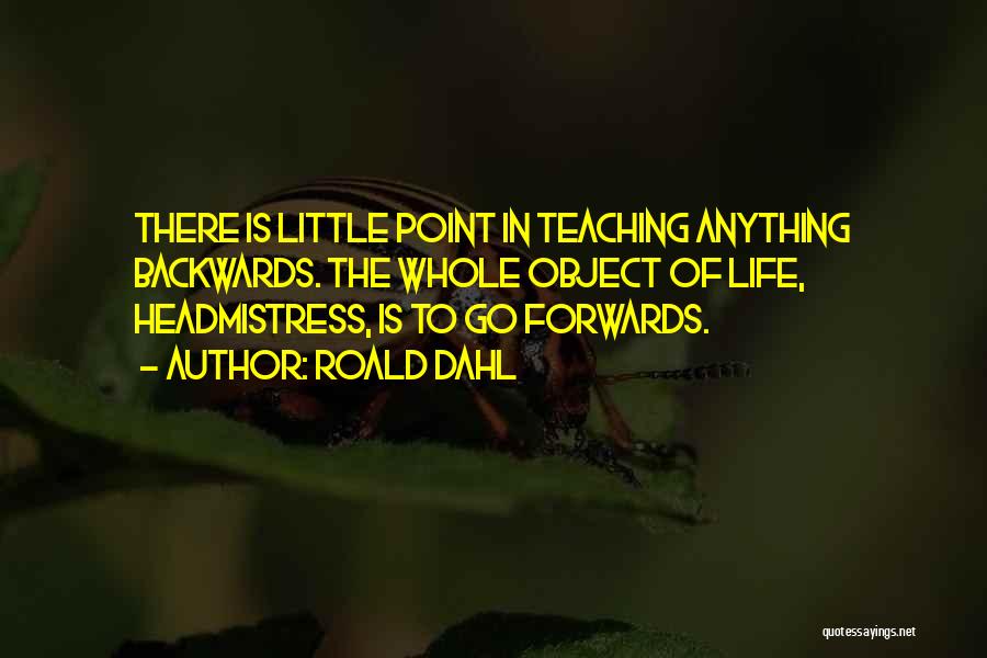 Roald Dahl Quotes: There Is Little Point In Teaching Anything Backwards. The Whole Object Of Life, Headmistress, Is To Go Forwards.