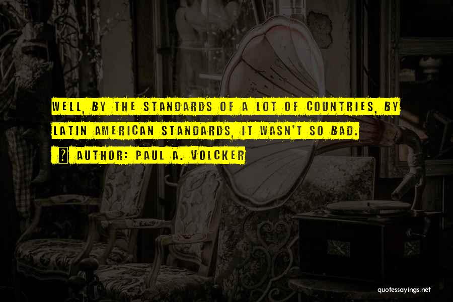 Paul A. Volcker Quotes: Well, By The Standards Of A Lot Of Countries, By Latin American Standards, It Wasn't So Bad.