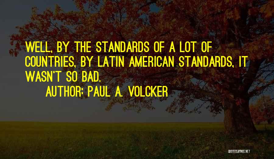 Paul A. Volcker Quotes: Well, By The Standards Of A Lot Of Countries, By Latin American Standards, It Wasn't So Bad.