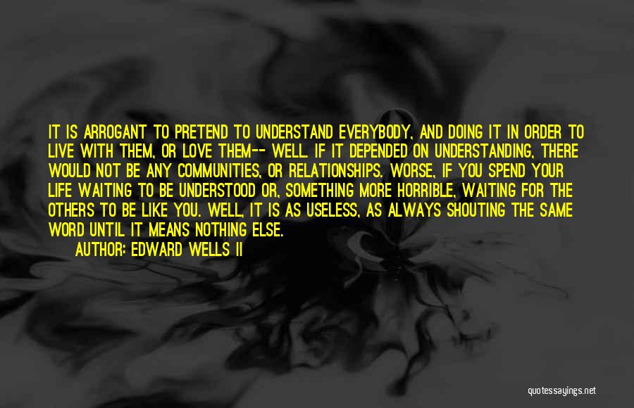 Edward Wells II Quotes: It Is Arrogant To Pretend To Understand Everybody, And Doing It In Order To Live With Them, Or Love Them--