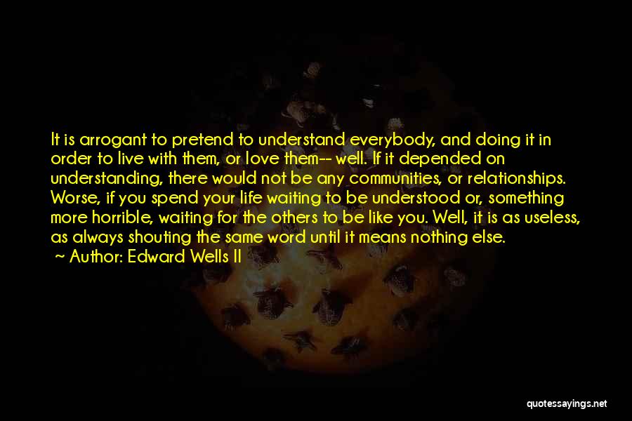 Edward Wells II Quotes: It Is Arrogant To Pretend To Understand Everybody, And Doing It In Order To Live With Them, Or Love Them--