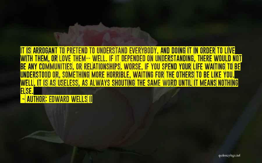 Edward Wells II Quotes: It Is Arrogant To Pretend To Understand Everybody, And Doing It In Order To Live With Them, Or Love Them--