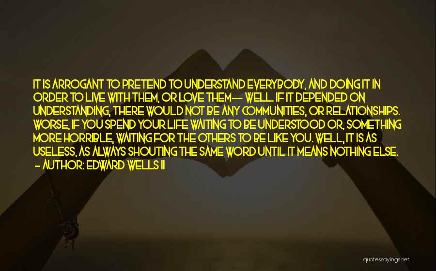 Edward Wells II Quotes: It Is Arrogant To Pretend To Understand Everybody, And Doing It In Order To Live With Them, Or Love Them--