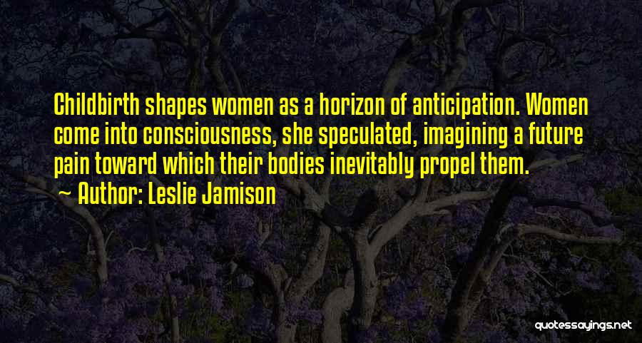 Leslie Jamison Quotes: Childbirth Shapes Women As A Horizon Of Anticipation. Women Come Into Consciousness, She Speculated, Imagining A Future Pain Toward Which