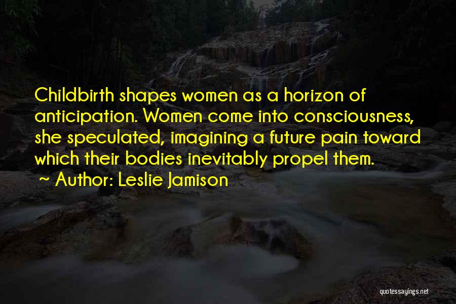 Leslie Jamison Quotes: Childbirth Shapes Women As A Horizon Of Anticipation. Women Come Into Consciousness, She Speculated, Imagining A Future Pain Toward Which