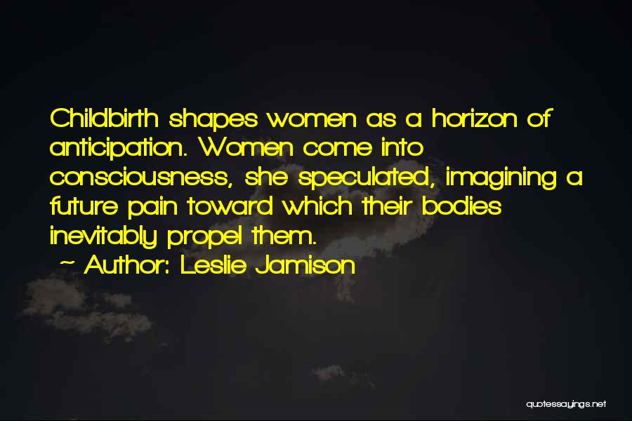 Leslie Jamison Quotes: Childbirth Shapes Women As A Horizon Of Anticipation. Women Come Into Consciousness, She Speculated, Imagining A Future Pain Toward Which