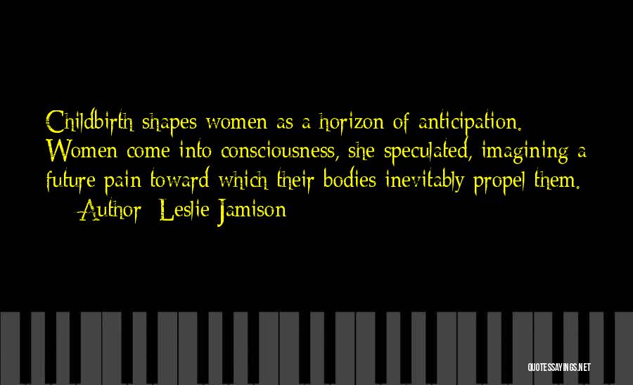 Leslie Jamison Quotes: Childbirth Shapes Women As A Horizon Of Anticipation. Women Come Into Consciousness, She Speculated, Imagining A Future Pain Toward Which