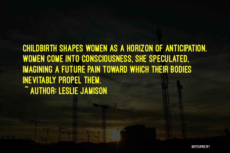 Leslie Jamison Quotes: Childbirth Shapes Women As A Horizon Of Anticipation. Women Come Into Consciousness, She Speculated, Imagining A Future Pain Toward Which