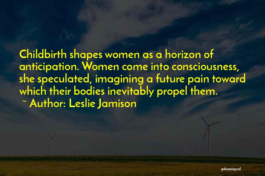 Leslie Jamison Quotes: Childbirth Shapes Women As A Horizon Of Anticipation. Women Come Into Consciousness, She Speculated, Imagining A Future Pain Toward Which