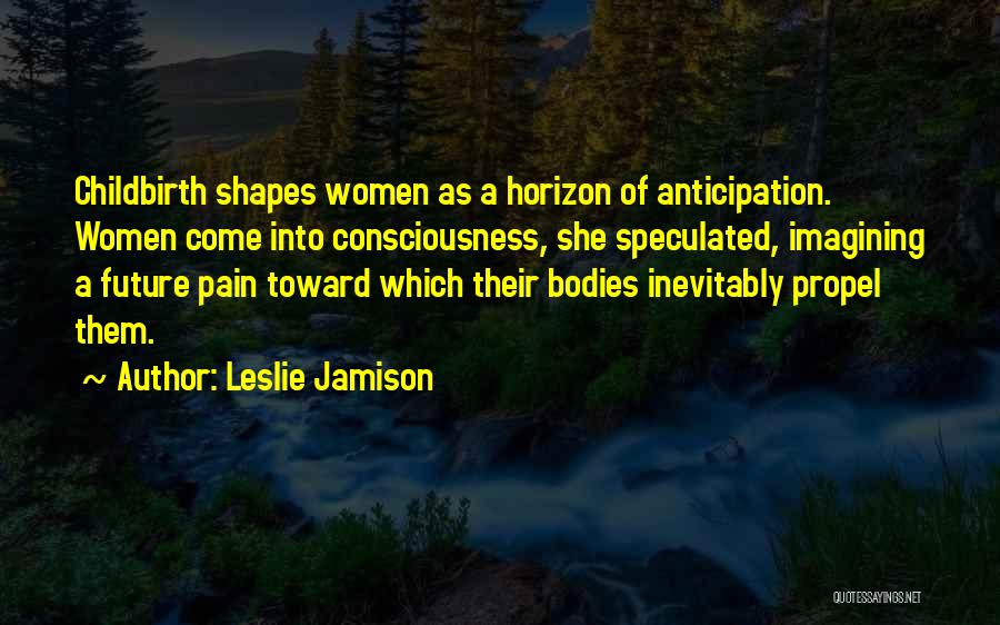 Leslie Jamison Quotes: Childbirth Shapes Women As A Horizon Of Anticipation. Women Come Into Consciousness, She Speculated, Imagining A Future Pain Toward Which