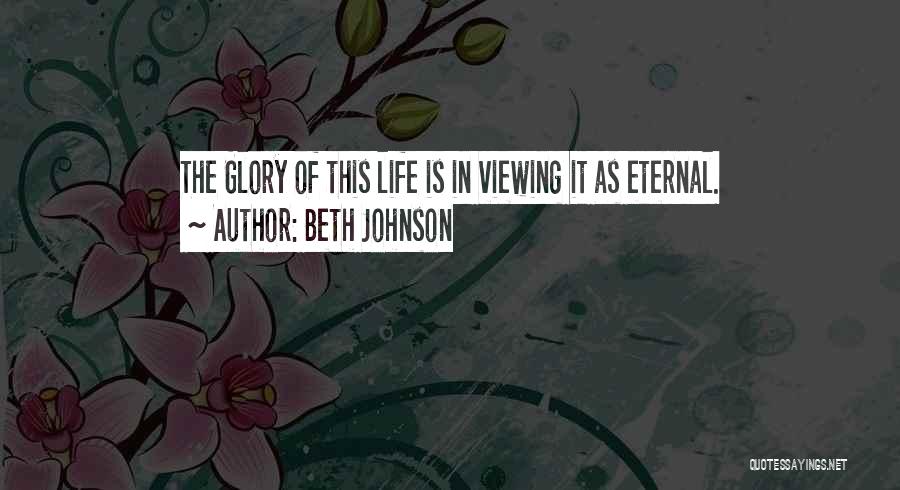 Beth Johnson Quotes: The Glory Of This Life Is In Viewing It As Eternal.