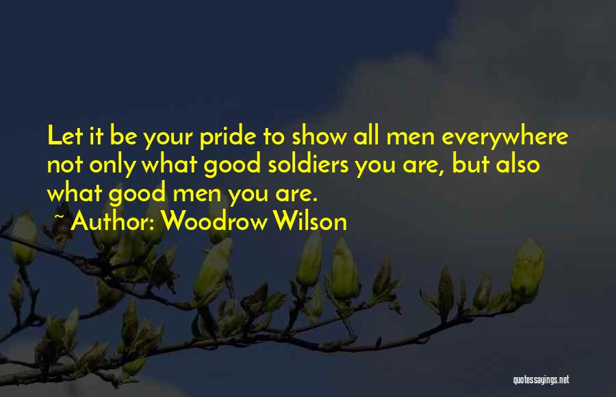 Woodrow Wilson Quotes: Let It Be Your Pride To Show All Men Everywhere Not Only What Good Soldiers You Are, But Also What