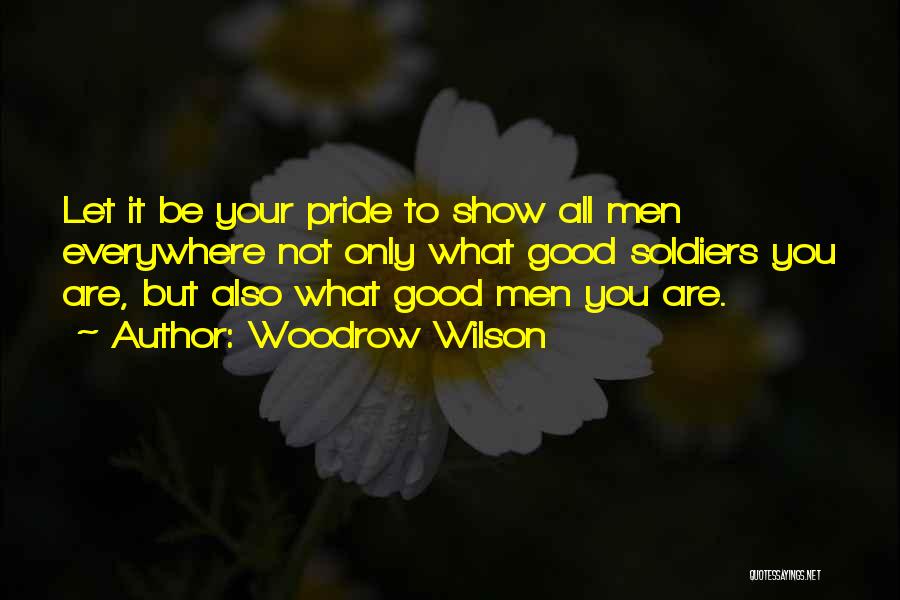 Woodrow Wilson Quotes: Let It Be Your Pride To Show All Men Everywhere Not Only What Good Soldiers You Are, But Also What