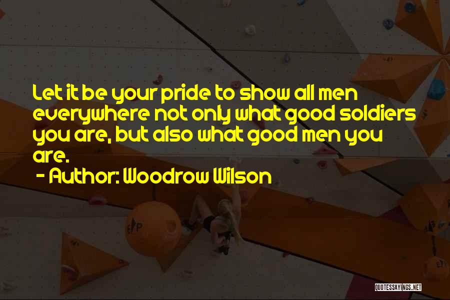 Woodrow Wilson Quotes: Let It Be Your Pride To Show All Men Everywhere Not Only What Good Soldiers You Are, But Also What