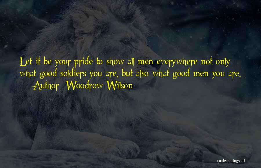 Woodrow Wilson Quotes: Let It Be Your Pride To Show All Men Everywhere Not Only What Good Soldiers You Are, But Also What