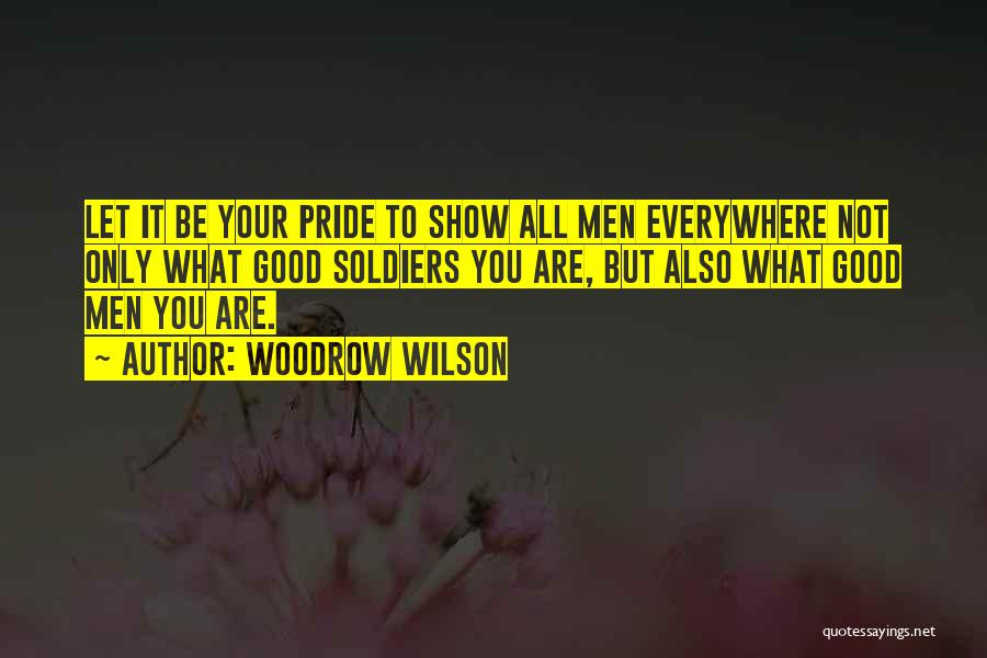 Woodrow Wilson Quotes: Let It Be Your Pride To Show All Men Everywhere Not Only What Good Soldiers You Are, But Also What