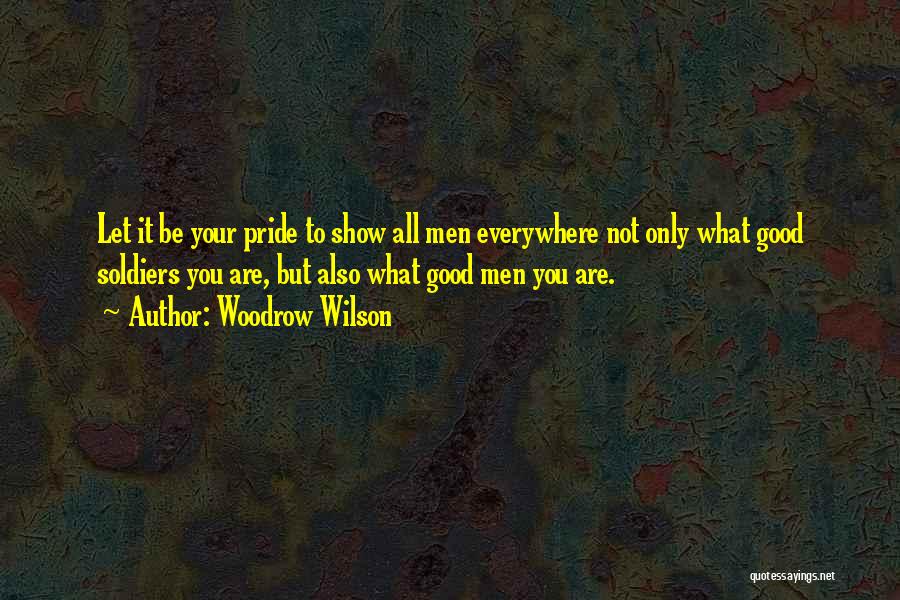 Woodrow Wilson Quotes: Let It Be Your Pride To Show All Men Everywhere Not Only What Good Soldiers You Are, But Also What