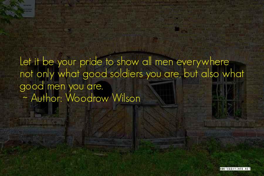Woodrow Wilson Quotes: Let It Be Your Pride To Show All Men Everywhere Not Only What Good Soldiers You Are, But Also What