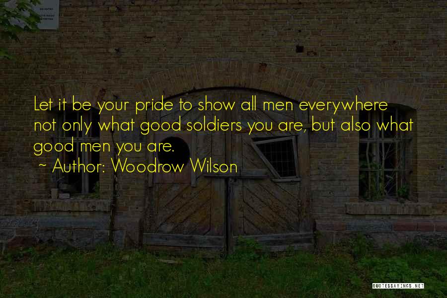 Woodrow Wilson Quotes: Let It Be Your Pride To Show All Men Everywhere Not Only What Good Soldiers You Are, But Also What