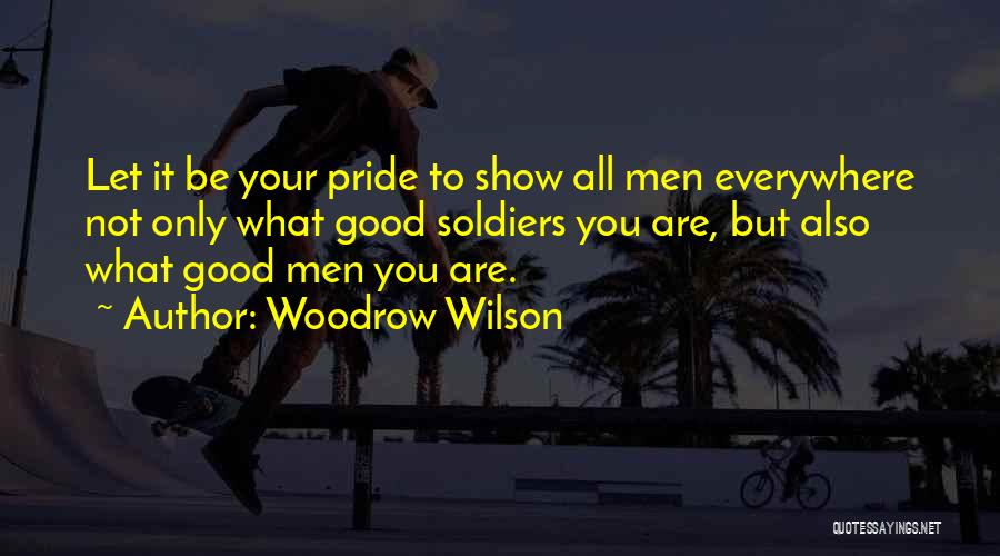 Woodrow Wilson Quotes: Let It Be Your Pride To Show All Men Everywhere Not Only What Good Soldiers You Are, But Also What