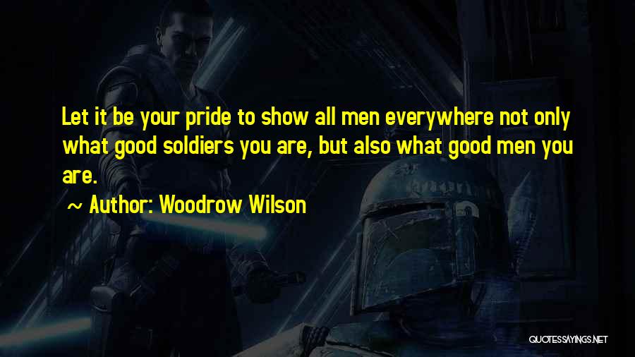 Woodrow Wilson Quotes: Let It Be Your Pride To Show All Men Everywhere Not Only What Good Soldiers You Are, But Also What