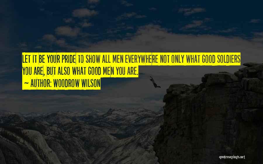 Woodrow Wilson Quotes: Let It Be Your Pride To Show All Men Everywhere Not Only What Good Soldiers You Are, But Also What