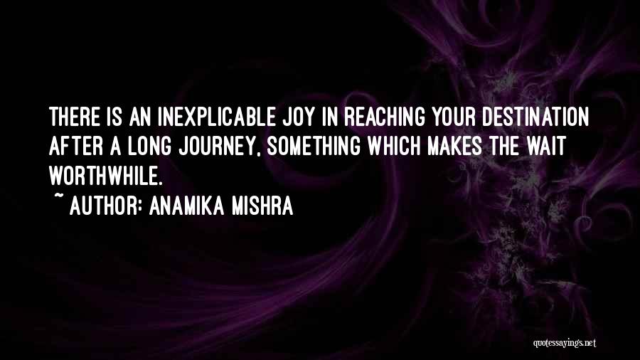 Anamika Mishra Quotes: There Is An Inexplicable Joy In Reaching Your Destination After A Long Journey, Something Which Makes The Wait Worthwhile.