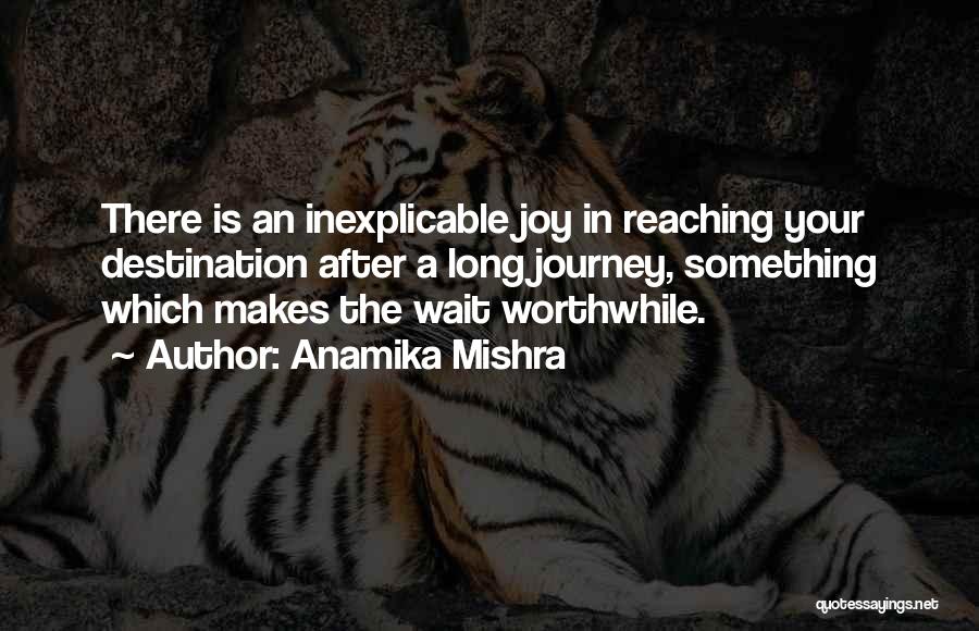 Anamika Mishra Quotes: There Is An Inexplicable Joy In Reaching Your Destination After A Long Journey, Something Which Makes The Wait Worthwhile.