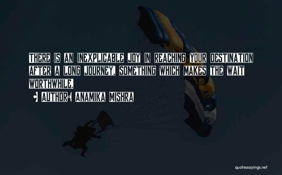 Anamika Mishra Quotes: There Is An Inexplicable Joy In Reaching Your Destination After A Long Journey, Something Which Makes The Wait Worthwhile.