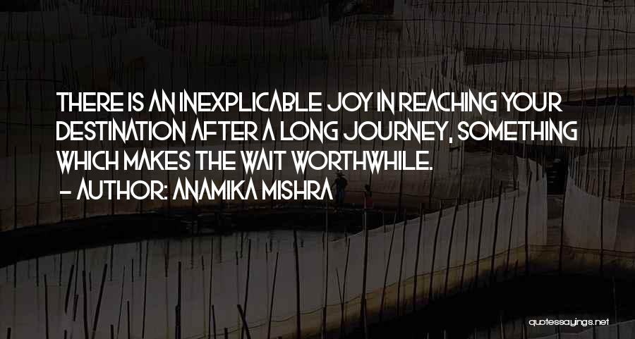 Anamika Mishra Quotes: There Is An Inexplicable Joy In Reaching Your Destination After A Long Journey, Something Which Makes The Wait Worthwhile.