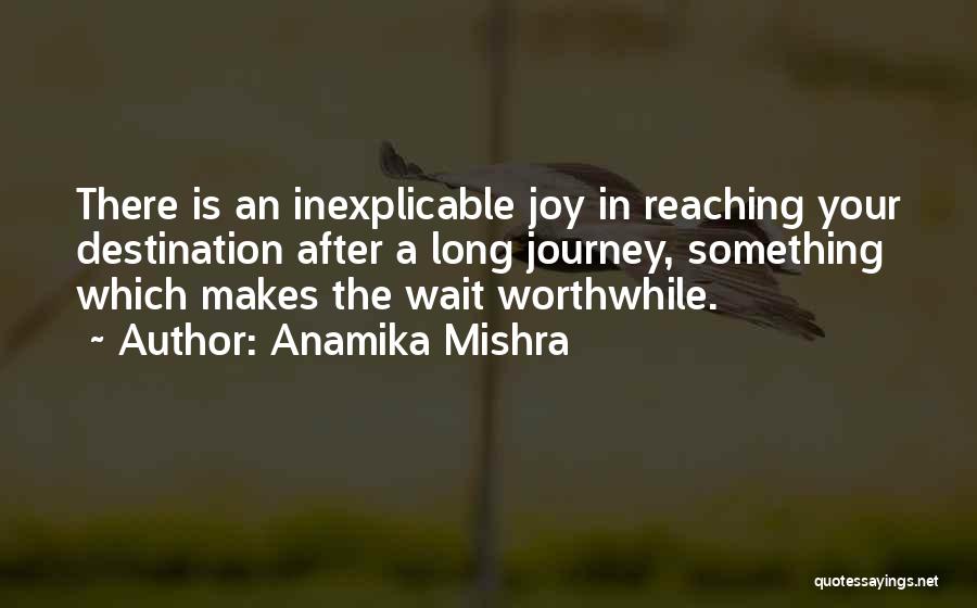 Anamika Mishra Quotes: There Is An Inexplicable Joy In Reaching Your Destination After A Long Journey, Something Which Makes The Wait Worthwhile.