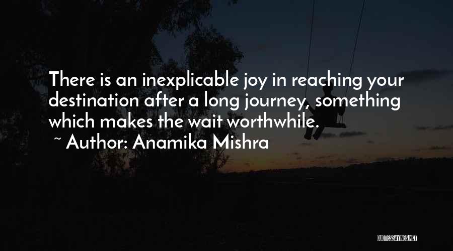 Anamika Mishra Quotes: There Is An Inexplicable Joy In Reaching Your Destination After A Long Journey, Something Which Makes The Wait Worthwhile.