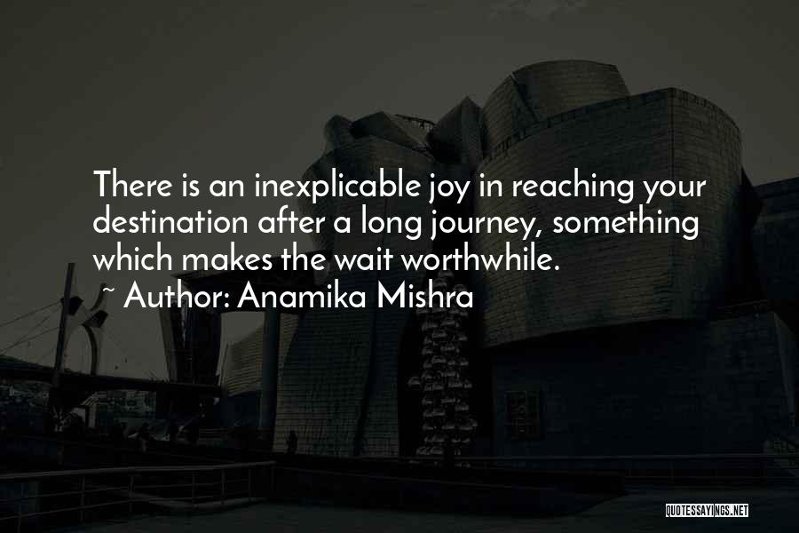 Anamika Mishra Quotes: There Is An Inexplicable Joy In Reaching Your Destination After A Long Journey, Something Which Makes The Wait Worthwhile.