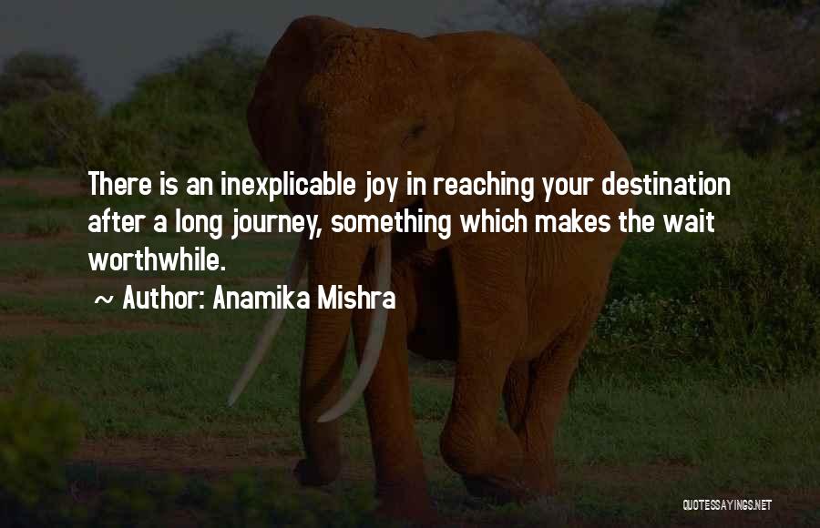 Anamika Mishra Quotes: There Is An Inexplicable Joy In Reaching Your Destination After A Long Journey, Something Which Makes The Wait Worthwhile.