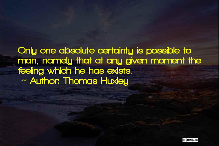 Thomas Huxley Quotes: Only One Absolute Certainty Is Possible To Man, Namely That At Any Given Moment The Feeling Which He Has Exists.