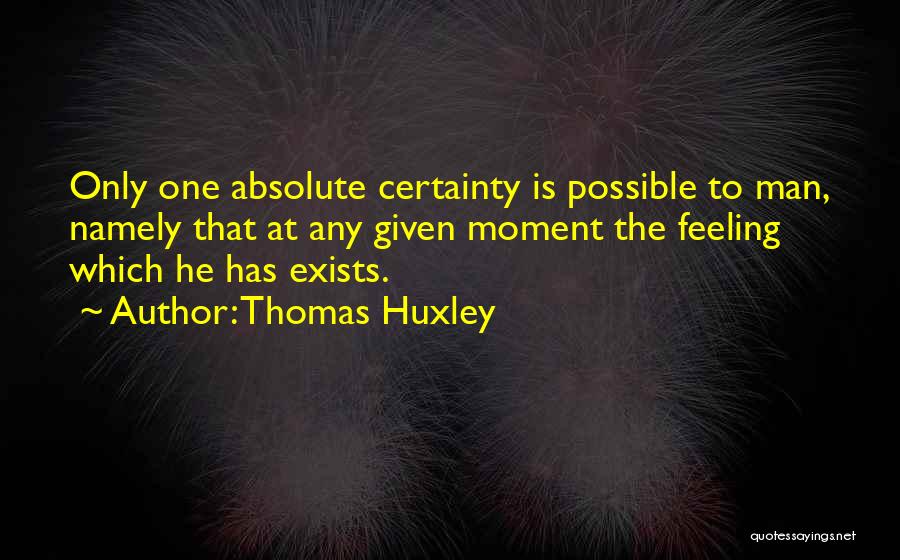 Thomas Huxley Quotes: Only One Absolute Certainty Is Possible To Man, Namely That At Any Given Moment The Feeling Which He Has Exists.
