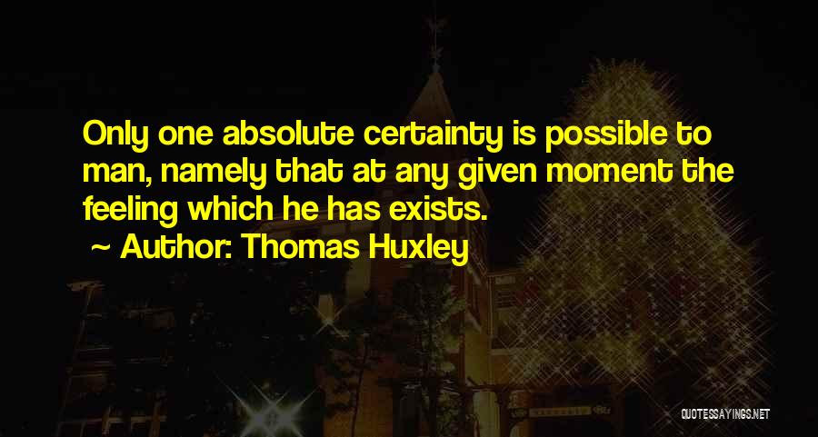 Thomas Huxley Quotes: Only One Absolute Certainty Is Possible To Man, Namely That At Any Given Moment The Feeling Which He Has Exists.