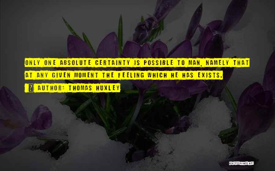 Thomas Huxley Quotes: Only One Absolute Certainty Is Possible To Man, Namely That At Any Given Moment The Feeling Which He Has Exists.