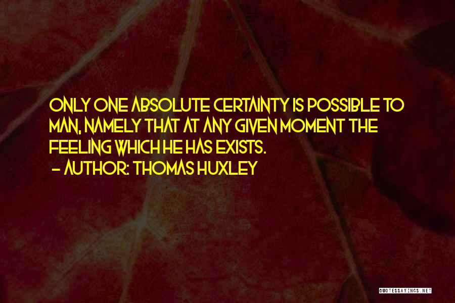 Thomas Huxley Quotes: Only One Absolute Certainty Is Possible To Man, Namely That At Any Given Moment The Feeling Which He Has Exists.