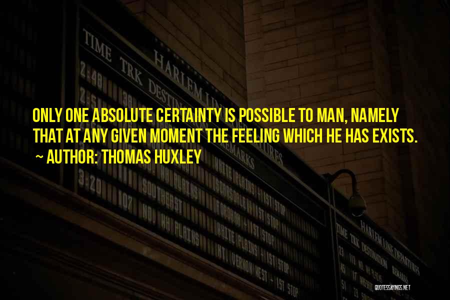 Thomas Huxley Quotes: Only One Absolute Certainty Is Possible To Man, Namely That At Any Given Moment The Feeling Which He Has Exists.