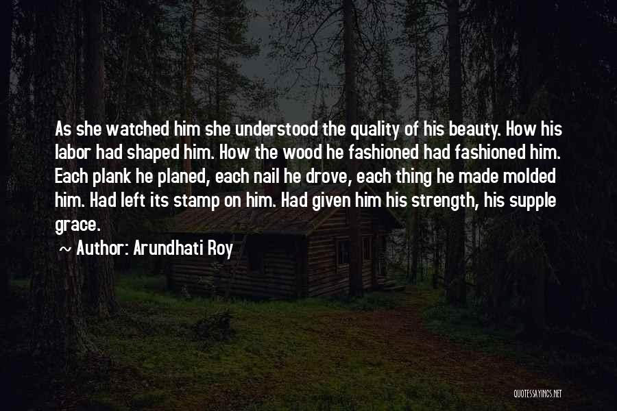 Arundhati Roy Quotes: As She Watched Him She Understood The Quality Of His Beauty. How His Labor Had Shaped Him. How The Wood